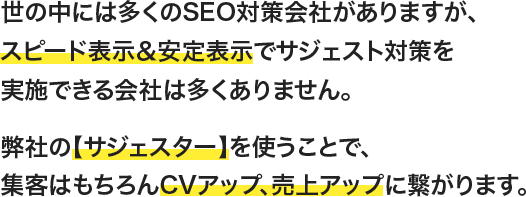 世の中には多くのSEO対策会社がありますが、スピード表示＆安定表示でサジェスト対策を実施できる会社は多くありません。弊社の【サジェスター】を使うことで、集客はもちろんCVアップ、売上アップに繋がります。